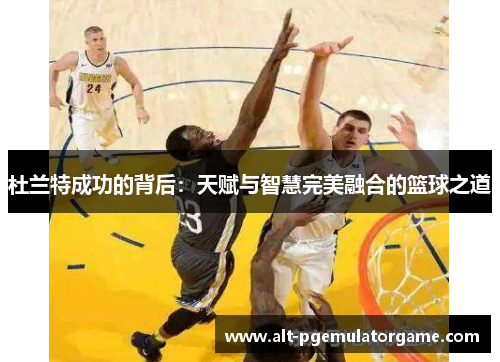 杜兰特成功的背后：天赋与智慧完美融合的篮球之道