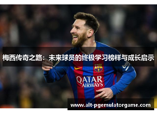 梅西传奇之路：未来球员的终极学习榜样与成长启示