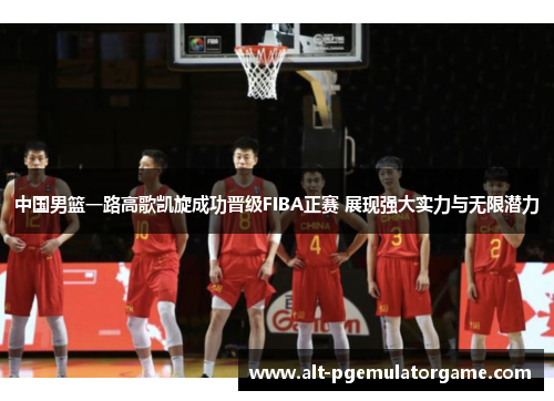 中国男篮一路高歌凯旋成功晋级FIBA正赛 展现强大实力与无限潜力