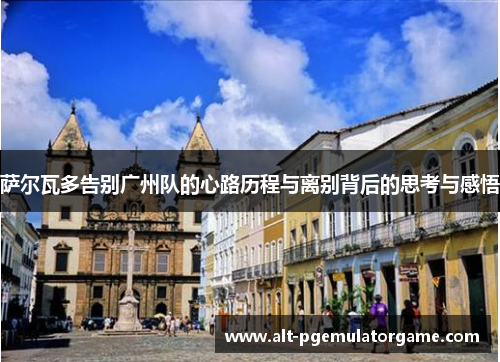 萨尔瓦多告别广州队的心路历程与离别背后的思考与感悟