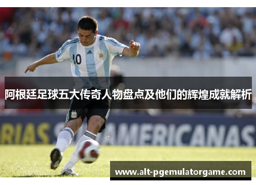 阿根廷足球五大传奇人物盘点及他们的辉煌成就解析