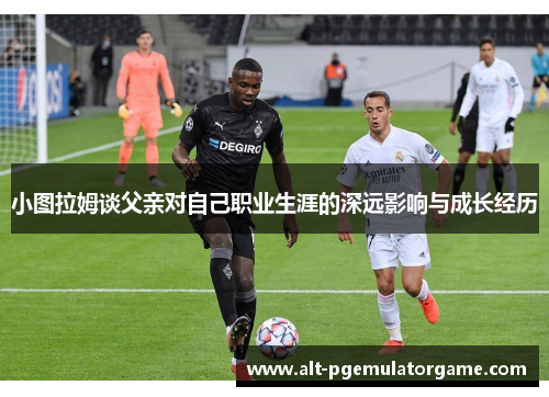 小图拉姆谈父亲对自己职业生涯的深远影响与成长经历