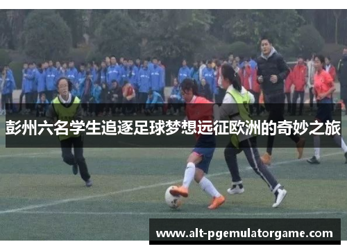 彭州六名学生追逐足球梦想远征欧洲的奇妙之旅