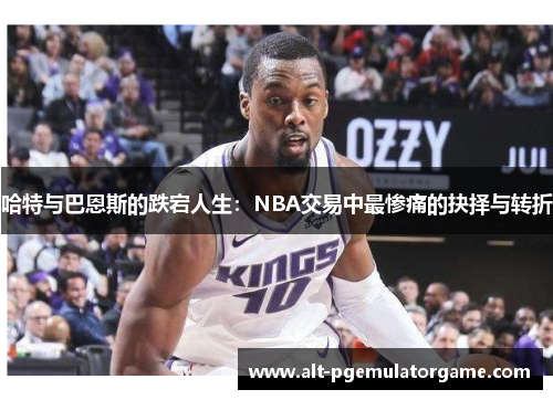 哈特与巴恩斯的跌宕人生：NBA交易中最惨痛的抉择与转折