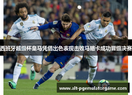 西班牙超级杯皇马凭借出色表现击败马略卡成功晋级决赛