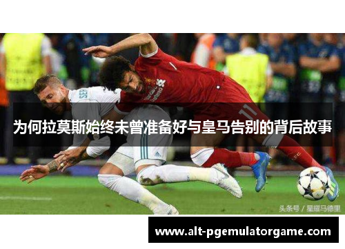 为何拉莫斯始终未曾准备好与皇马告别的背后故事