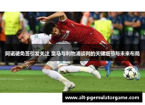 阿诺德免签引发关注 皇马与利物浦谈判的关键细节与未来布局