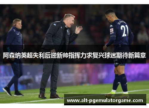 阿森纳英超失利后迎新帅指挥力求复兴球迷期待新篇章
