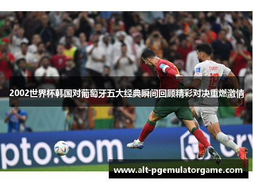 2002世界杯韩国对葡萄牙五大经典瞬间回顾精彩对决重燃激情