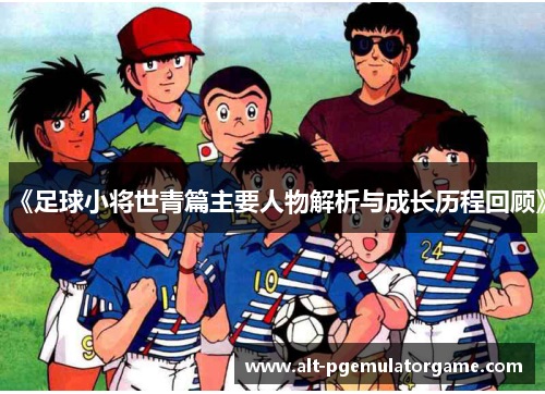 《足球小将世青篇主要人物解析与成长历程回顾》