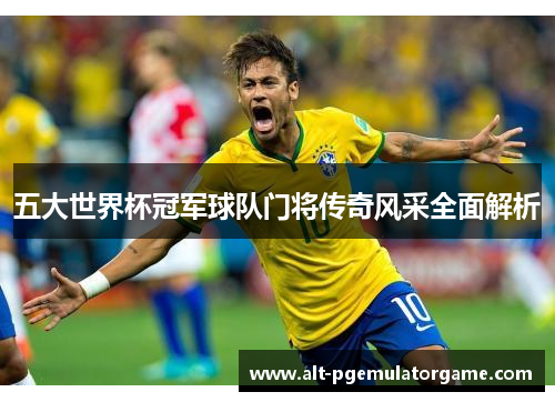 五大世界杯冠军球队门将传奇风采全面解析