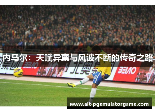 内马尔：天赋异禀与风波不断的传奇之路