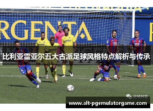 比利亚雷亚尔五大古派足球风格特点解析与传承