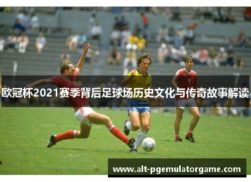 欧冠杯2021赛季背后足球场历史文化与传奇故事解读