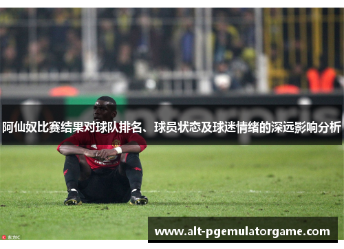 阿仙奴比赛结果对球队排名、球员状态及球迷情绪的深远影响分析