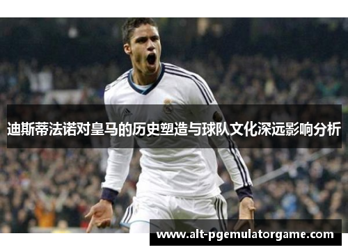 迪斯蒂法诺对皇马的历史塑造与球队文化深远影响分析