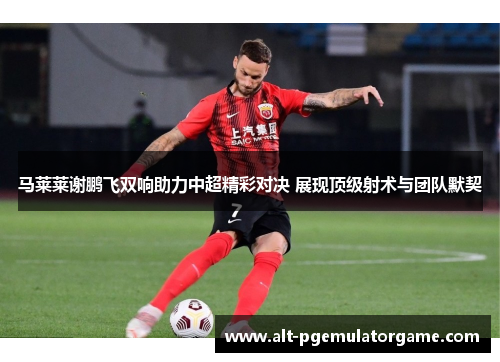 马莱莱谢鹏飞双响助力中超精彩对决 展现顶级射术与团队默契