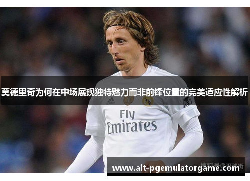 莫德里奇为何在中场展现独特魅力而非前锋位置的完美适应性解析