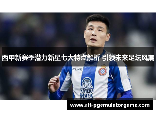 西甲新赛季潜力新星七大特点解析 引领未来足坛风潮