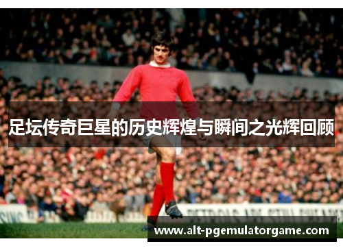 足坛传奇巨星的历史辉煌与瞬间之光辉回顾