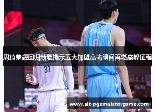 周琦荣耀回归新疆揭示五大加盟高光瞬间再燃巅峰征程 周琦荣耀回归新疆揭示五大加盟高光瞬间再燃巅峰征程