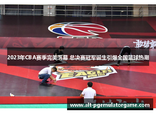 2023年CBA赛季完美落幕 总决赛冠军诞生引爆全国篮球热潮 2023年CBA赛季完美落幕 总决赛冠军诞生引爆全国篮球热潮