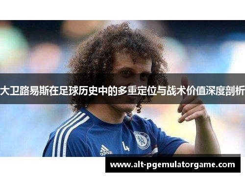 大卫路易斯在足球历史中的多重定位与战术价值深度剖析 大卫路易斯在足球历史中的多重定位与战术价值深度剖析