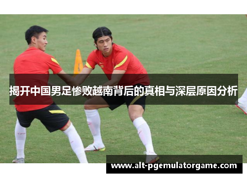 揭开中国男足惨败越南背后的真相与深层原因分析 揭开中国男足惨败越南背后的真相与深层原因分析