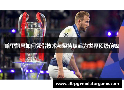 哈里凯恩如何凭借技术与坚持崛起为世界顶级前锋 哈里凯恩如何凭借技术与坚持崛起为世界顶级前锋