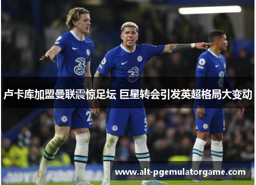 卢卡库加盟曼联震惊足坛 巨星转会引发英超格局大变动