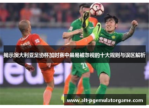 揭示澳大利亚足协杯加时赛中最易被忽视的十大规则与误区解析 揭示澳大利亚足协杯加时赛中最易被忽视的十大规则与误区解析