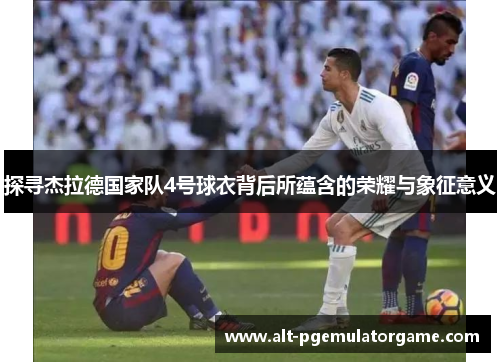 探寻杰拉德国家队4号球衣背后所蕴含的荣耀与象征意义 探寻杰拉德国家队4号球衣背后所蕴含的荣耀与象征意义