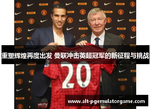 重塑辉煌再度出发 曼联冲击英超冠军的新征程与挑战