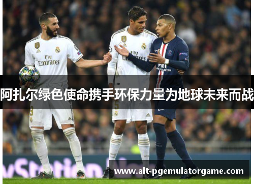 阿扎尔绿色使命携手环保力量为地球未来而战 阿扎尔绿色使命携手环保力量为地球未来而战