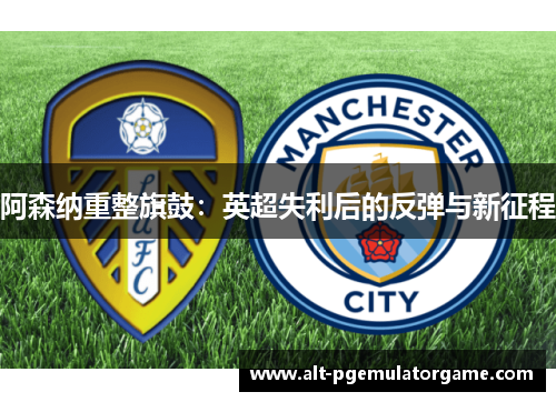 阿森纳重整旗鼓:英超失利后的反弹与新征程 阿森纳重整旗鼓:英超失利后的反弹与新征程