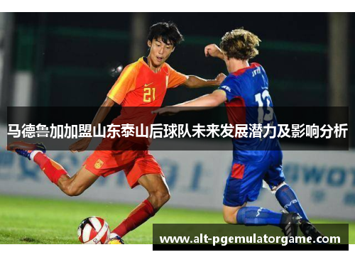 马德鲁加加盟山东泰山后球队未来发展潜力及影响分析 马德鲁加加盟山东泰山后球队未来发展潜力及影响分析