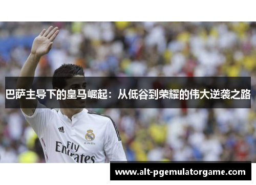 巴萨主导下的皇马崛起：从低谷到荣耀的伟大逆袭之路