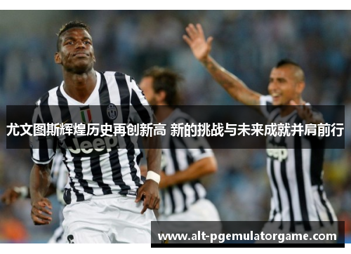 尤文图斯辉煌历史再创新高 新的挑战与未来成就并肩前行