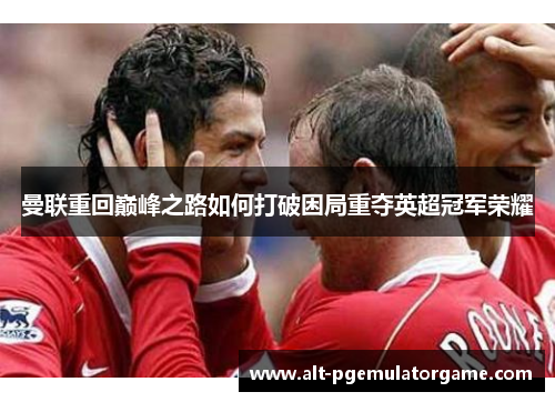 曼联重回巅峰之路如何打破困局重夺英超冠军荣耀 曼联重回巅峰之路如何打破困局重夺英超冠军荣耀