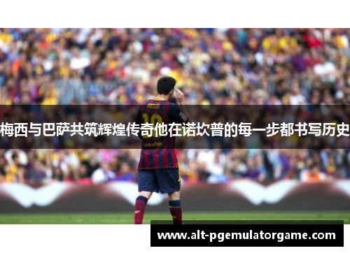 梅西与巴萨共筑辉煌传奇他在诺坎普的每一步都书写历史 梅西与巴萨共筑辉煌传奇他在诺坎普的每一步都书写历史