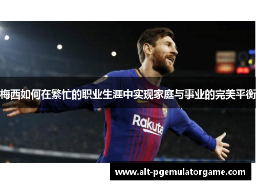 梅西如何在繁忙的职业生涯中实现家庭与事业的完美平衡 梅西如何在繁忙的职业生涯中实现家庭与事业的完美平衡