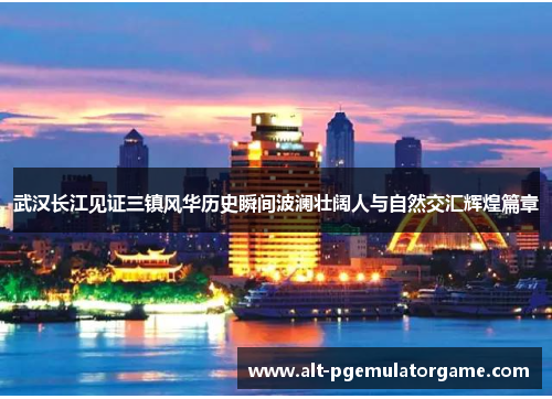 武汉长江见证三镇风华历史瞬间波澜壮阔人与自然交汇辉煌篇章