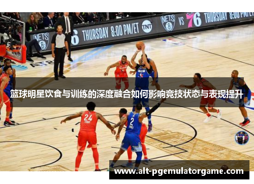 篮球明星饮食与训练的深度融合如何影响竞技状态与表现提升