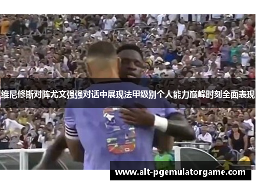维尼修斯对阵尤文强强对话中展现法甲级别个人能力巅峰时刻全面表现