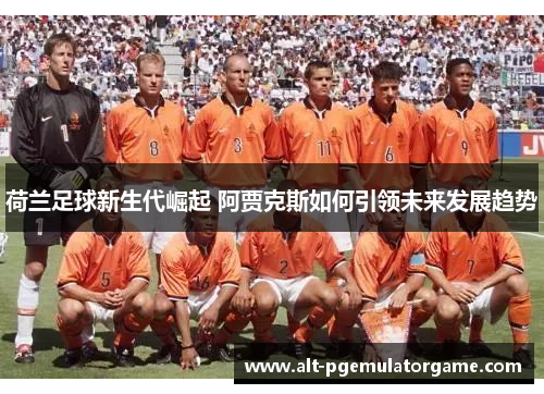 荷兰足球新生代崛起 阿贾克斯如何引领未来发展趋势