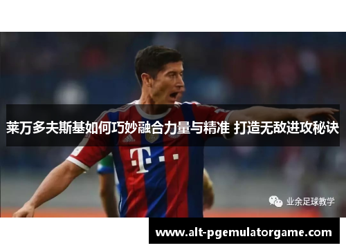 莱万多夫斯基如何巧妙融合力量与精准 打造无敌进攻秘诀