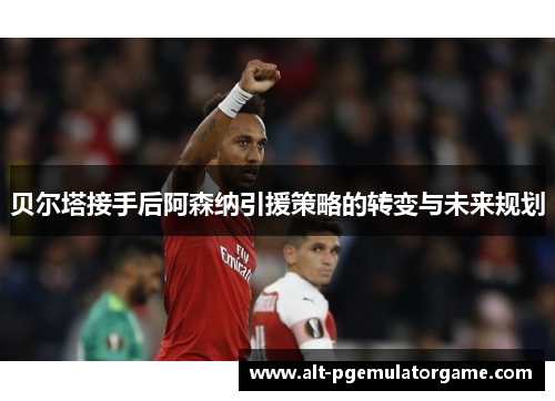 贝尔塔接手后阿森纳引援策略的转变与未来规划