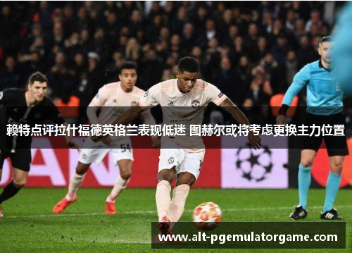 赖特点评拉什福德英格兰表现低迷 图赫尔或将考虑更换主力位置